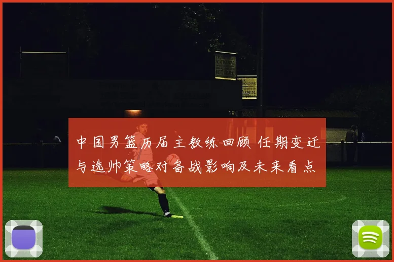中国男篮历届主教练回顾 任期变迁与选帅策略对备战影响及未来看点